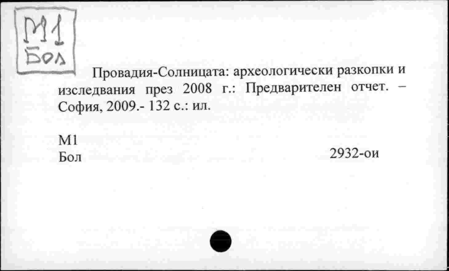 ﻿PH
—Провадия-Солницата: археологически разкопки и изследвания през 2008 г.: Предварителен отчет. -София, 2009.- 132 с.: ил.
Ml
Бол
2932-ои